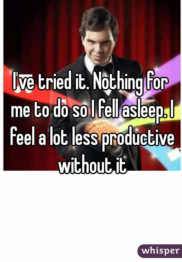 I've tried it. Nothing for me to do so I fell asleep. I feel a lot less productive without it