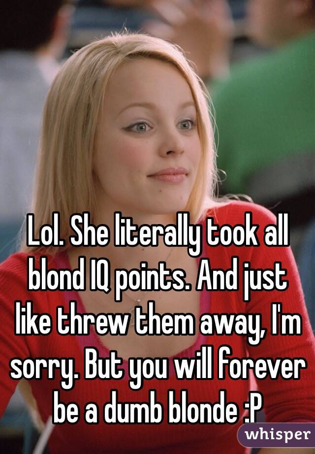 Lol. She literally took all blond IQ points. And just like threw them away, I'm sorry. But you will forever be a dumb blonde :P
