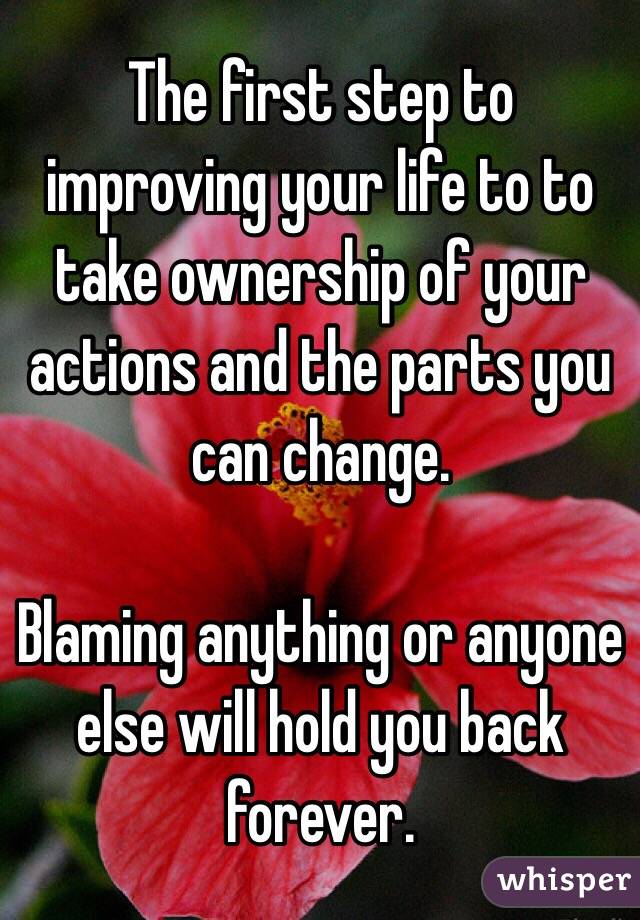 The first step to improving your life to to take ownership of your actions and the parts you can change.

Blaming anything or anyone else will hold you back forever.