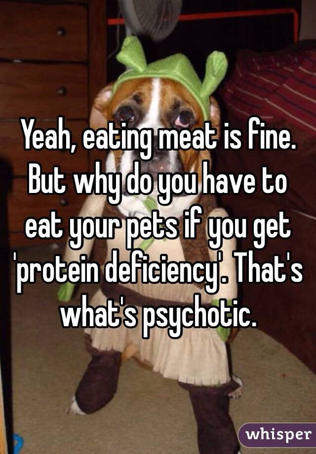 Yeah, eating meat is fine. But why do you have to eat your pets if you get 'protein deficiency'. That's what's psychotic. 
