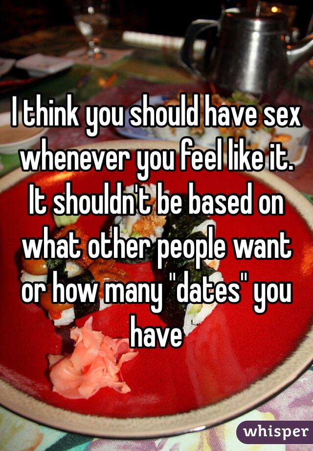 I think you should have sex whenever you feel like it. It shouldn't be based on what other people want or how many "dates" you have