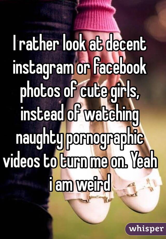 I rather look at decent instagram or facebook photos of cute girls, instead of watching naughty pornographic videos to turn me on. Yeah i am weird