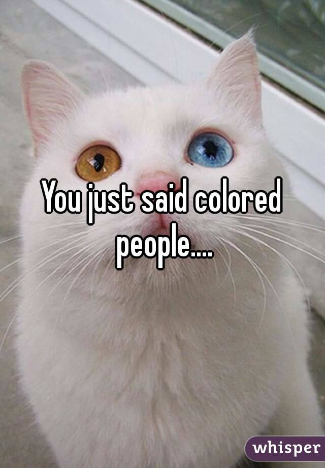 You just said colored people....