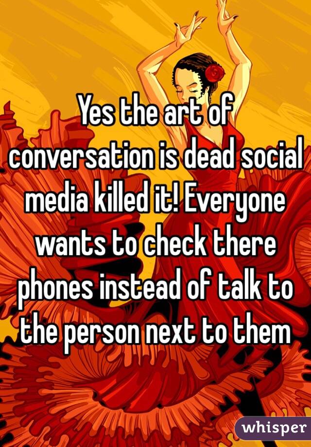 Yes the art of conversation is dead social media killed it! Everyone wants to check there phones instead of talk to the person next to them 