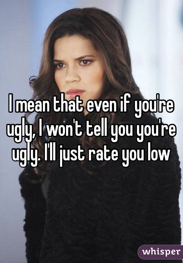I mean that even if you're ugly, I won't tell you you're ugly. I'll just rate you low
