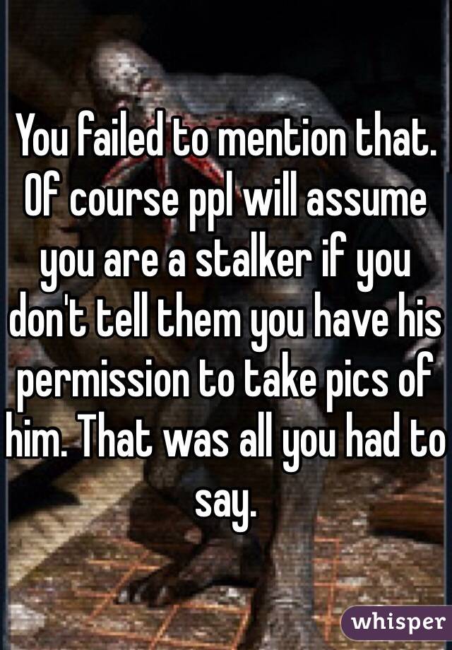 You failed to mention that. Of course ppl will assume you are a stalker if you don't tell them you have his permission to take pics of him. That was all you had to say.