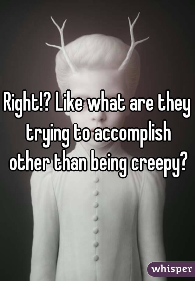 Right!? Like what are they trying to accomplish other than being creepy?