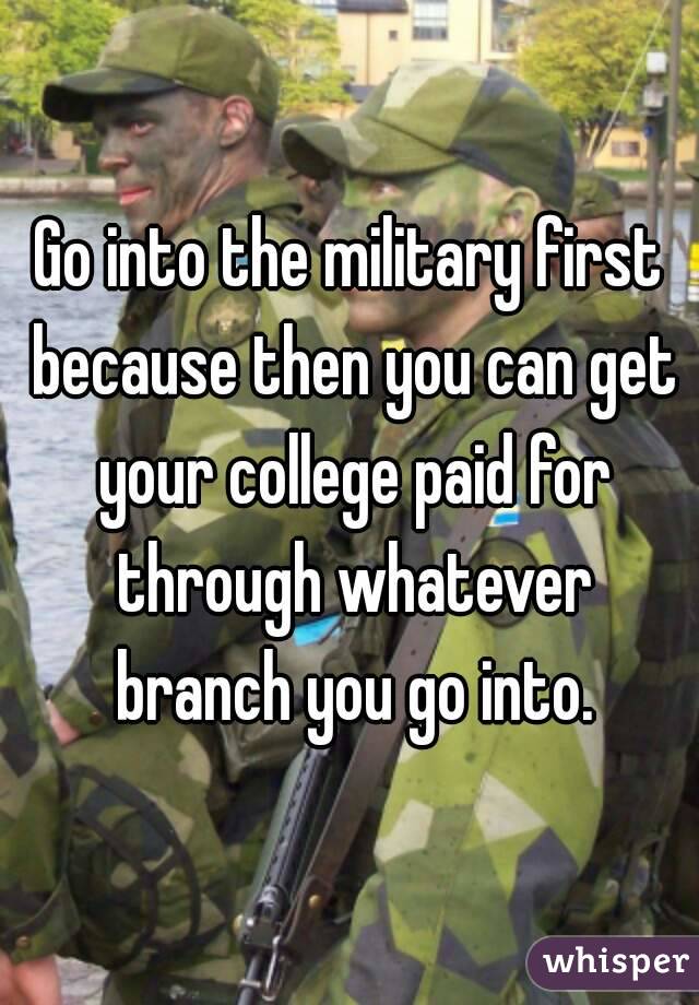 Go into the military first because then you can get your college paid for through whatever branch you go into.