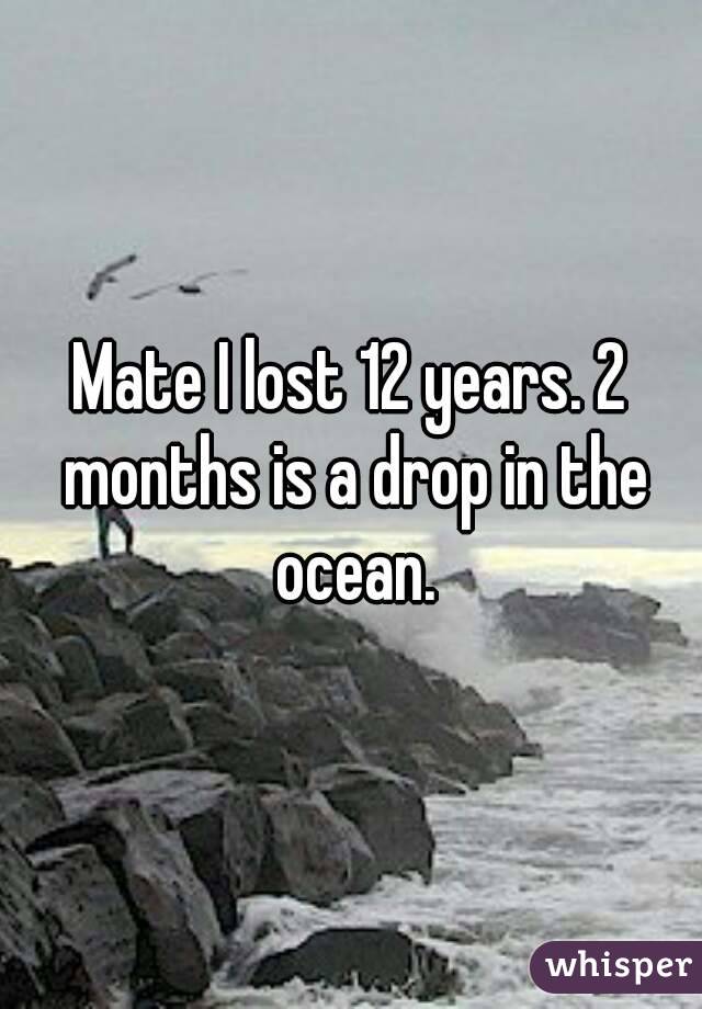 Mate I lost 12 years. 2 months is a drop in the ocean.
