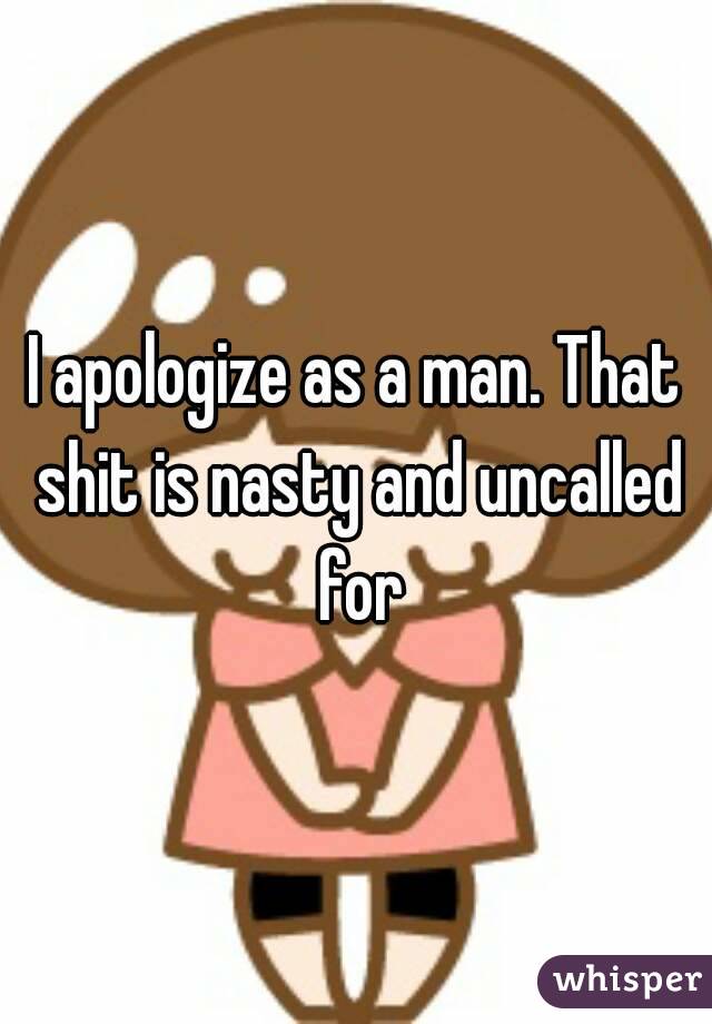 I apologize as a man. That shit is nasty and uncalled for