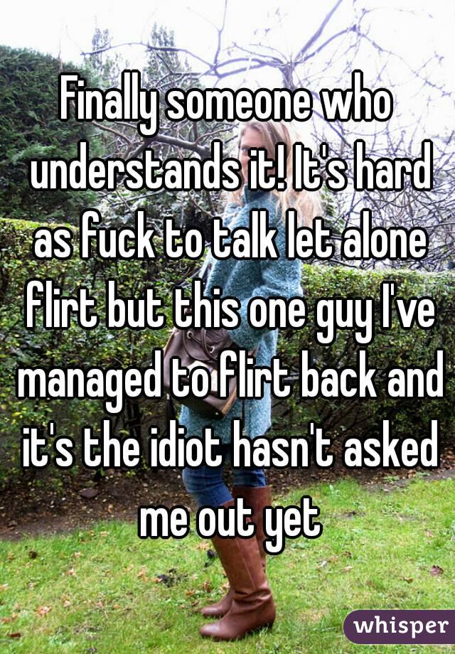 Finally someone who understands it! It's hard as fuck to talk let alone flirt but this one guy I've managed to flirt back and it's the idiot hasn't asked me out yet