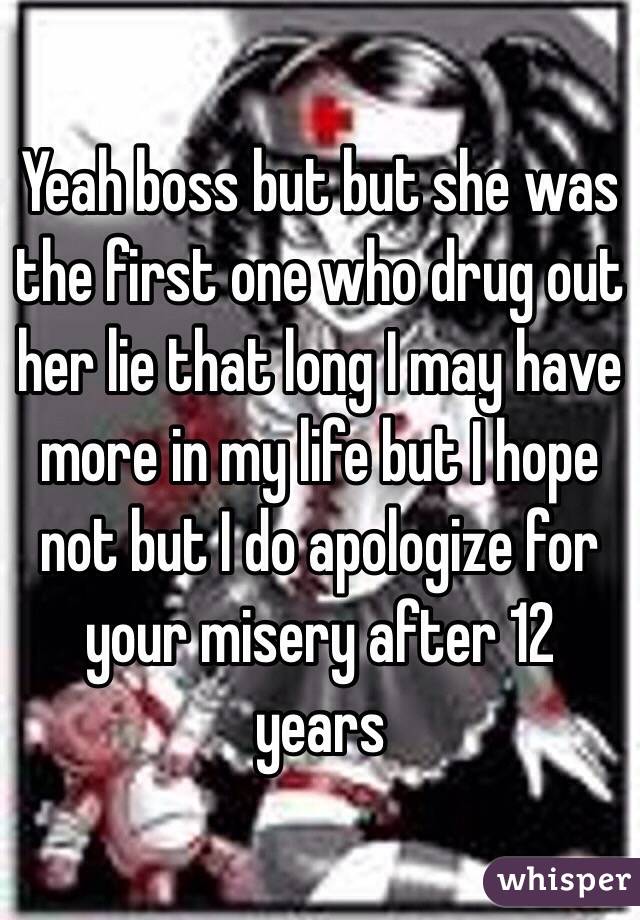 Yeah boss but but she was the first one who drug out her lie that long I may have more in my life but I hope not but I do apologize for your misery after 12 years 