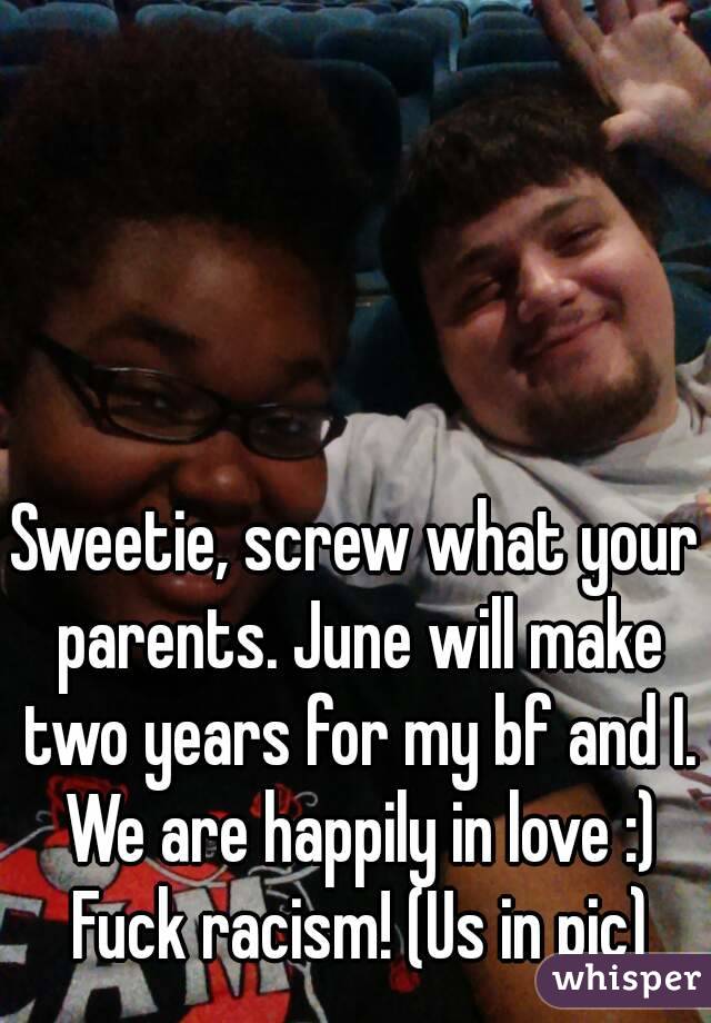 Sweetie, screw what your parents. June will make two years for my bf and I. We are happily in love :) Fuck racism! (Us in pic)