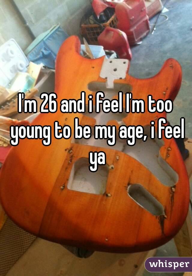 I'm 26 and i feel I'm too young to be my age, i feel ya