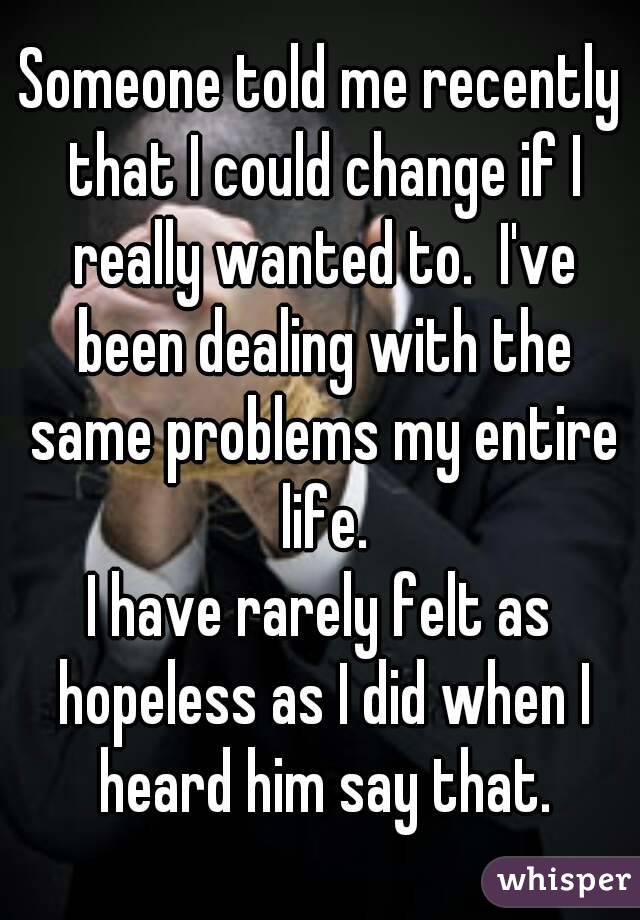 Someone told me recently that I could change if I really wanted to.  I've been dealing with the same problems my entire life.
I have rarely felt as hopeless as I did when I heard him say that.