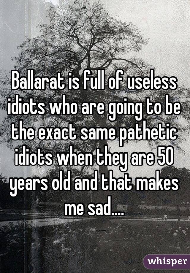 Ballarat is full of useless idiots who are going to be the exact same pathetic idiots when they are 50 years old and that makes me sad....