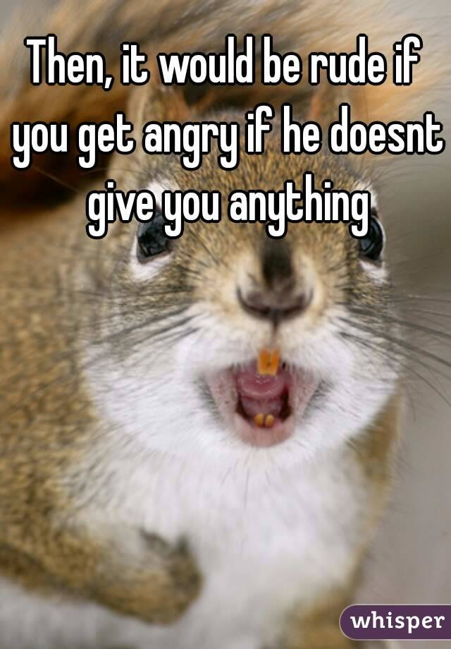 Then, it would be rude if you get angry if he doesnt give you anything