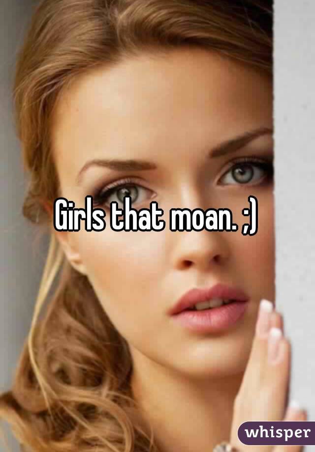 Girls that moan. ;)