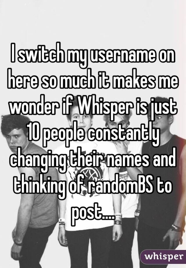 I switch my username on here so much it makes me wonder if Whisper is just 10 people constantly changing their names and thinking of randomBS to post....