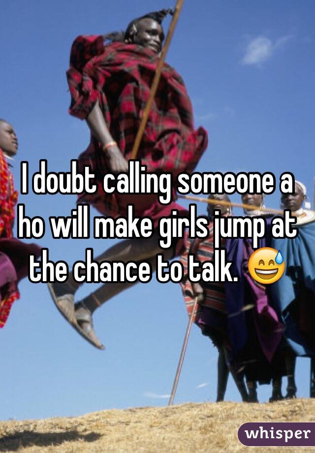 I doubt calling someone a ho will make girls jump at the chance to talk. 😅