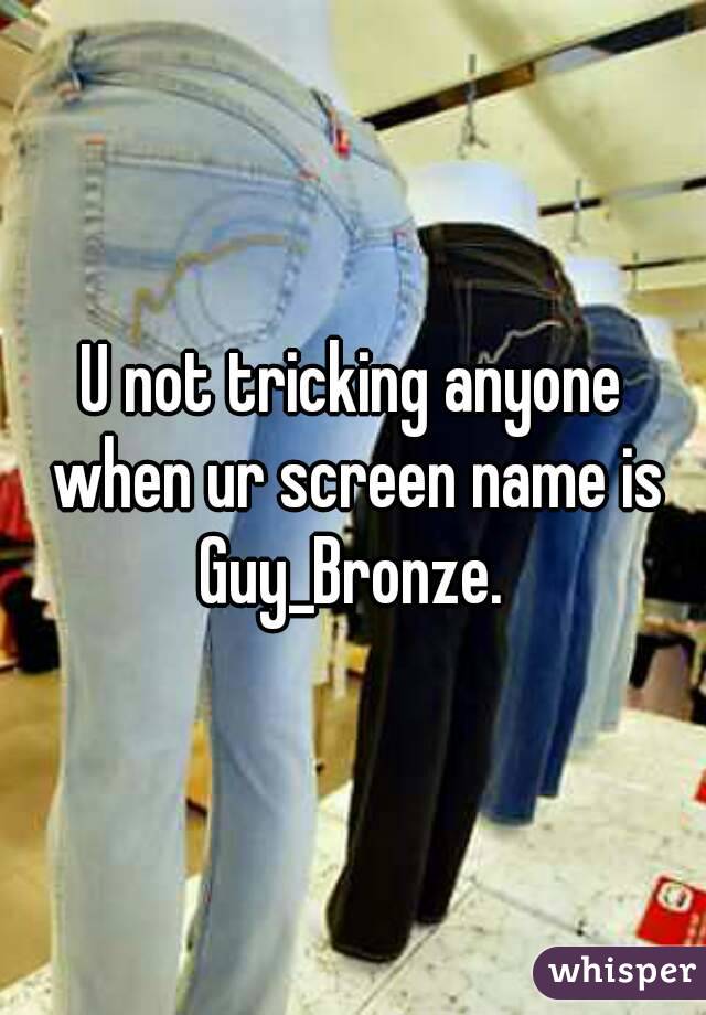 U not tricking anyone when ur screen name is Guy_Bronze. 