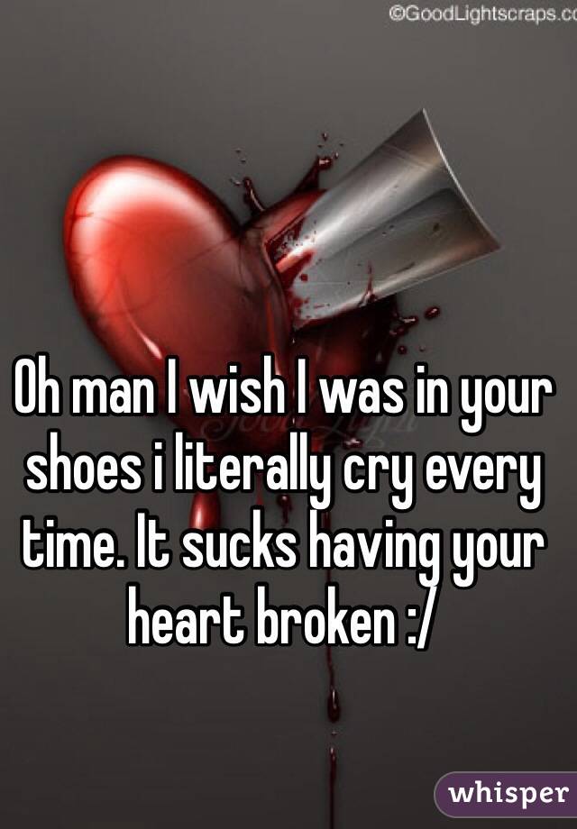 Oh man I wish I was in your shoes i literally cry every time. It sucks having your heart broken :/