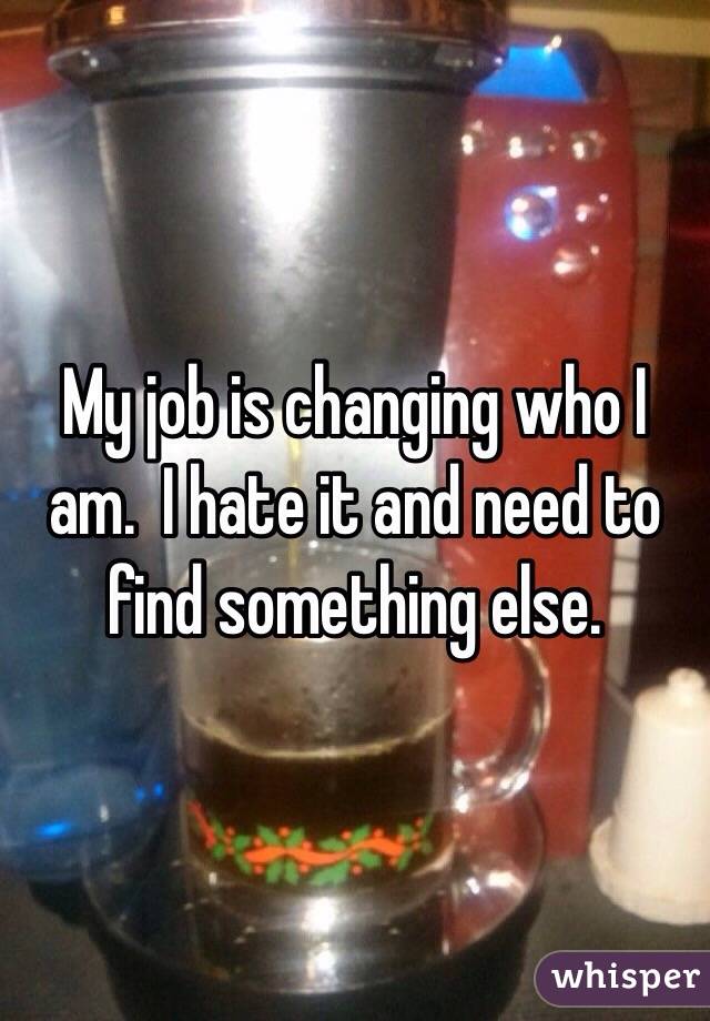 My job is changing who I am.  I hate it and need to find something else. 