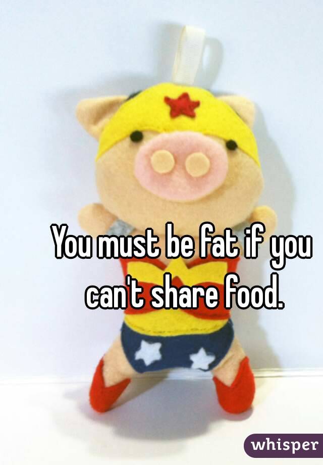 You must be fat if you can't share food.