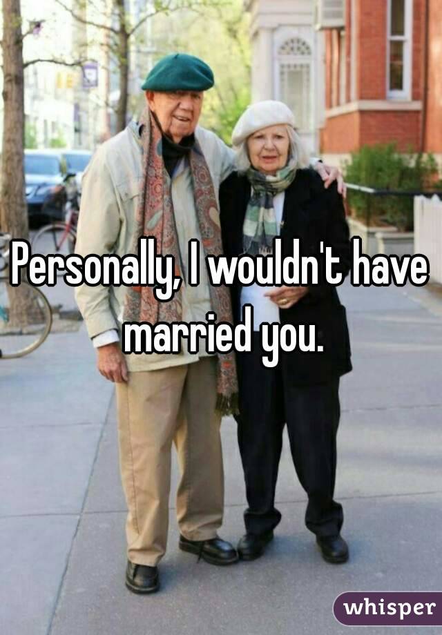 Personally, I wouldn't have married you.