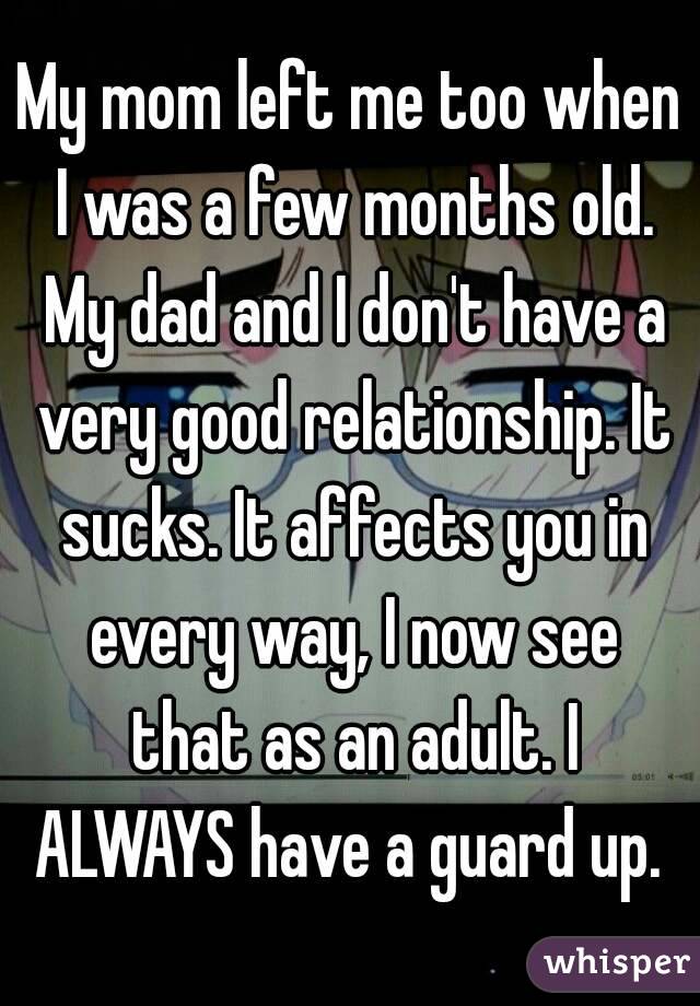 My mom left me too when I was a few months old. My dad and I don't have a very good relationship. It sucks. It affects you in every way, I now see that as an adult. I ALWAYS have a guard up. 