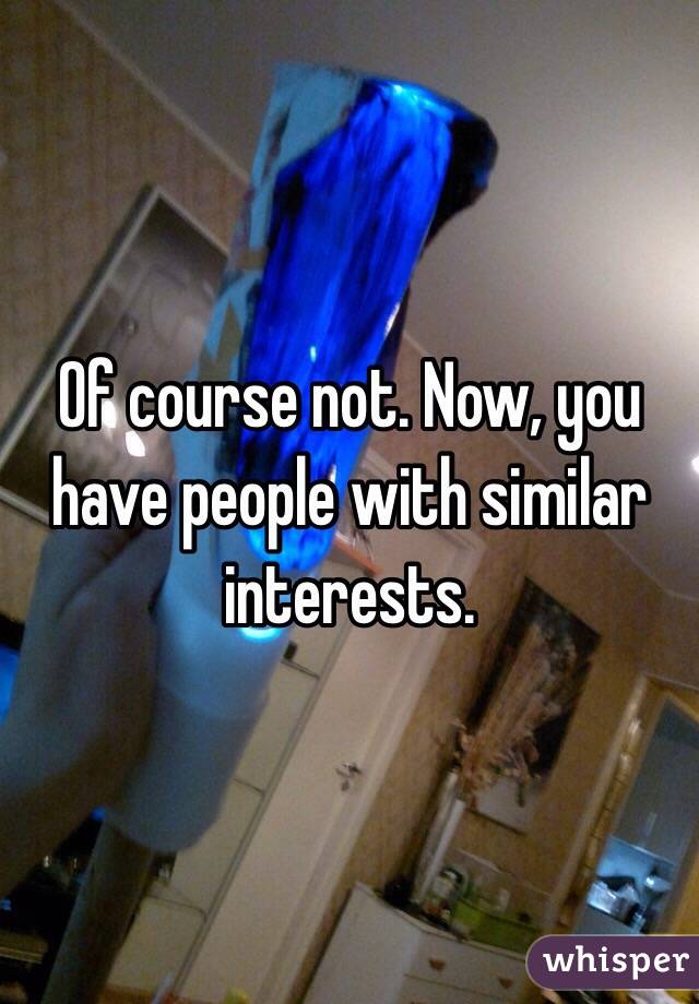 Of course not. Now, you have people with similar interests.