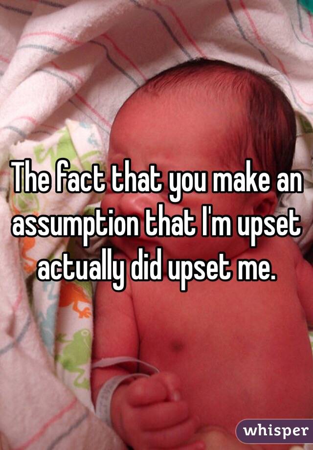 The fact that you make an assumption that I'm upset actually did upset me.