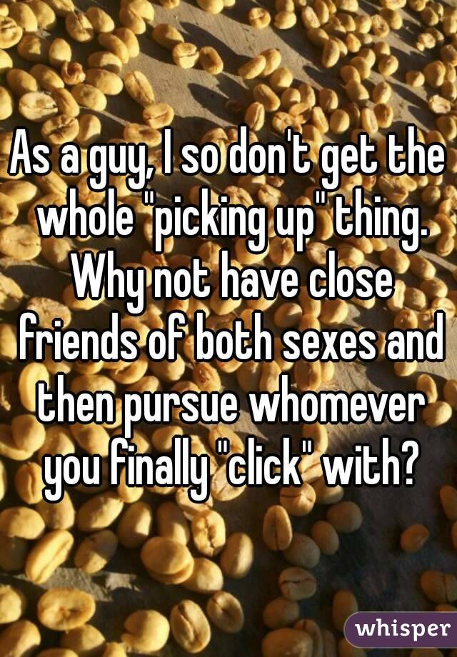 As a guy, I so don't get the whole "picking up" thing. Why not have close friends of both sexes and then pursue whomever you finally "click" with?