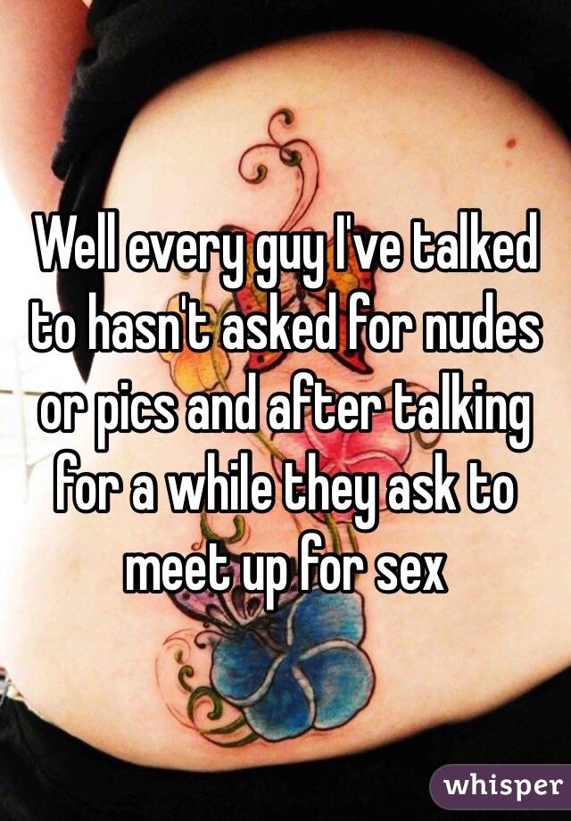 Well every guy I've talked to hasn't asked for nudes or pics and after talking for a while they ask to meet up for sex
