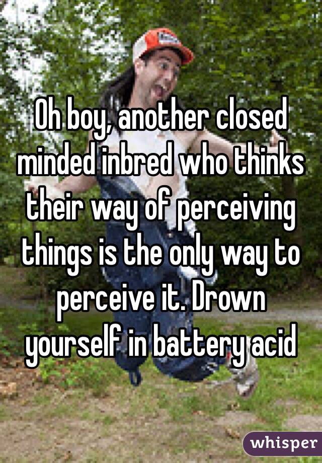 Oh boy, another closed minded inbred who thinks their way of perceiving things is the only way to perceive it. Drown yourself in battery acid 