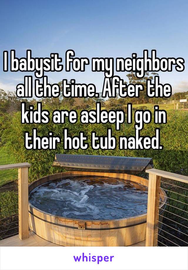 I babysit for my neighbors all the time. After the 
kids are asleep I go in 
their hot tub naked.