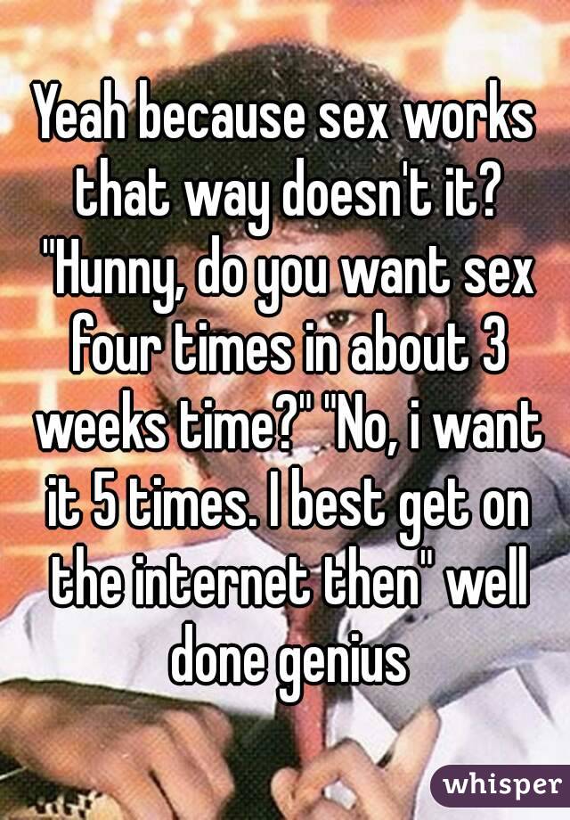 Yeah because sex works that way doesn't it? "Hunny, do you want sex four times in about 3 weeks time?" "No, i want it 5 times. I best get on the internet then" well done genius