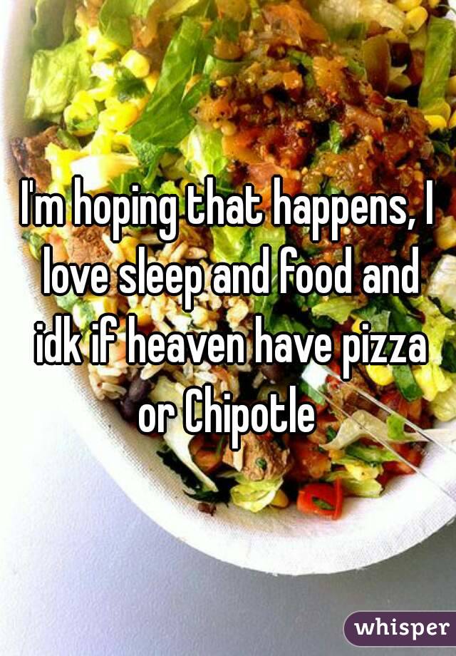 I'm hoping that happens, I love sleep and food and idk if heaven have pizza or Chipotle 