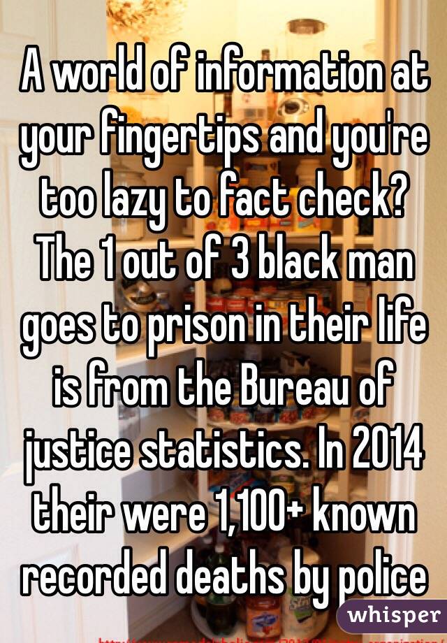 A world of information at your fingertips and you're too lazy to fact check? The 1 out of 3 black man goes to prison in their life is from the Bureau of justice statistics. In 2014 their were 1,100+ known recorded deaths by police 