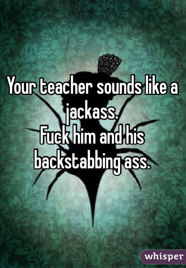 Your teacher sounds like a jackass.  
Fuck him and his backstabbing ass.
