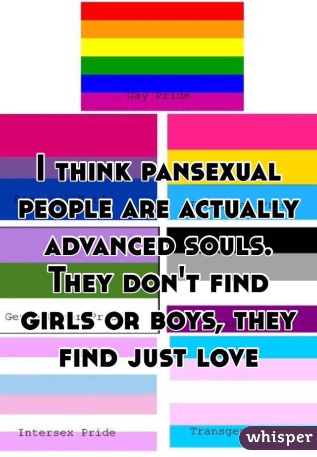I think pansexual people are actually advanced souls. 
They don't find girls or boys, they find just love
