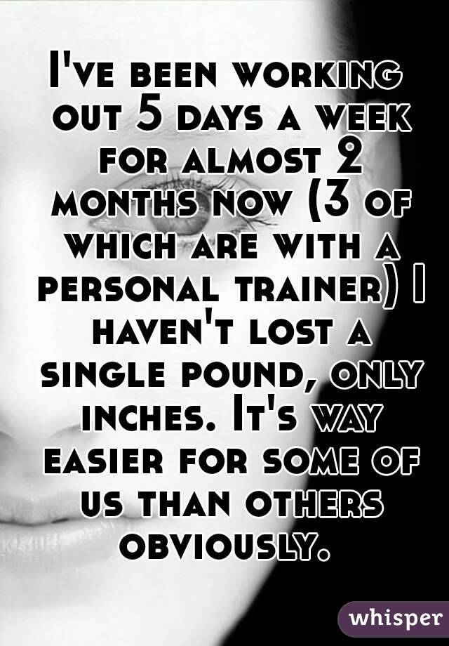 I've been working out 5 days a week for almost 2 months now (3 of which are with a personal trainer) I haven't lost a single pound, only inches. It's way easier for some of us than others obviously. 