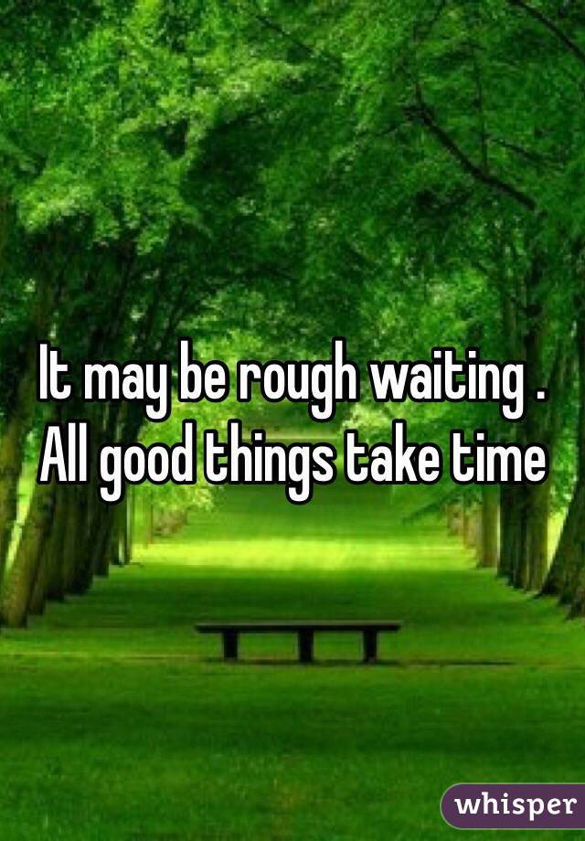 It may be rough waiting . All good things take time 