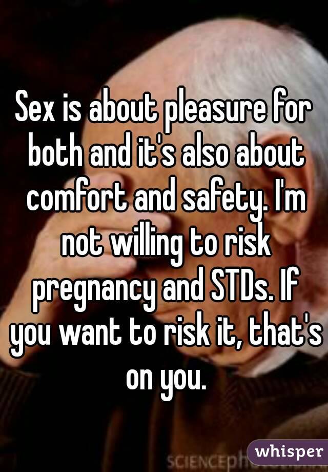 Sex is about pleasure for both and it's also about comfort and safety. I'm not willing to risk pregnancy and STDs. If you want to risk it, that's on you.