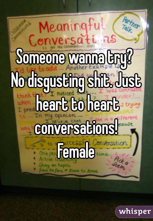 Someone wanna try? 
No disgusting shit. Just heart to heart conversations! 
Female