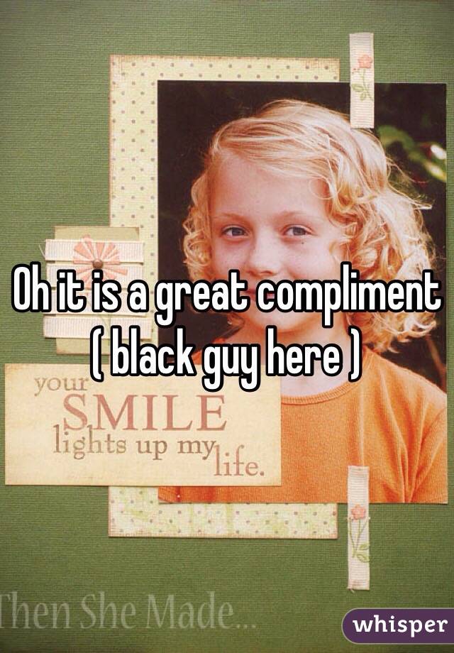 Oh it is a great compliment ( black guy here ) 