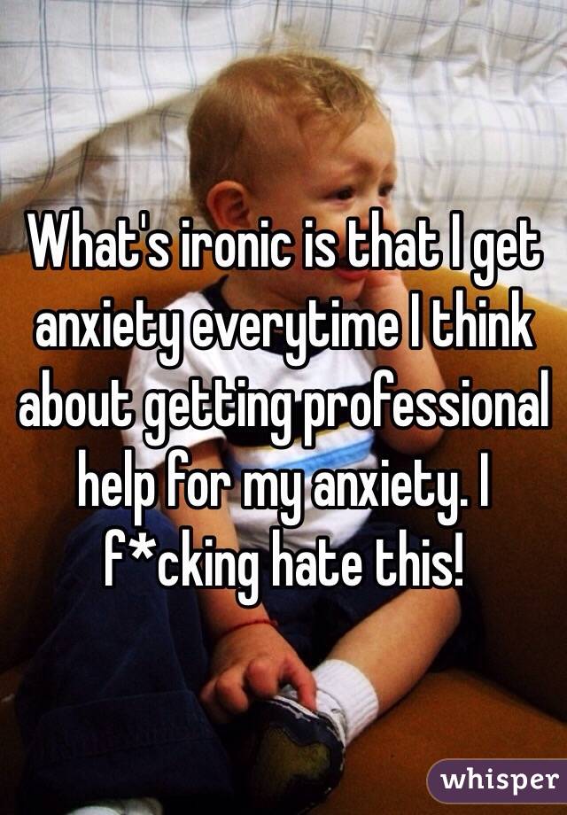 What's ironic is that I get anxiety everytime I think about getting professional help for my anxiety. I f*cking hate this! 