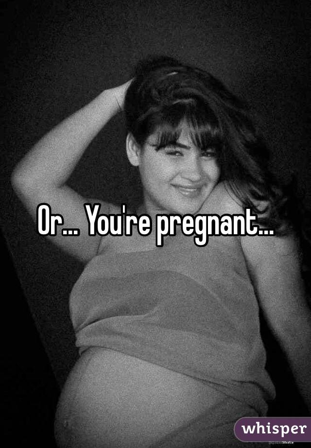 Or... You're pregnant...