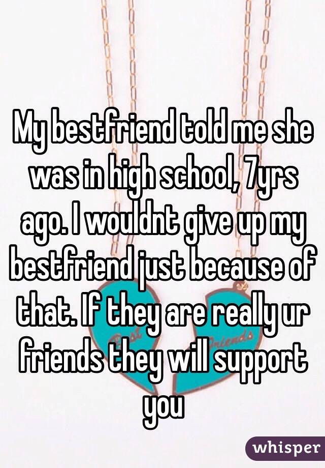 My bestfriend told me she was in high school, 7yrs ago. I wouldnt give up my bestfriend just because of that. If they are really ur friends they will support you