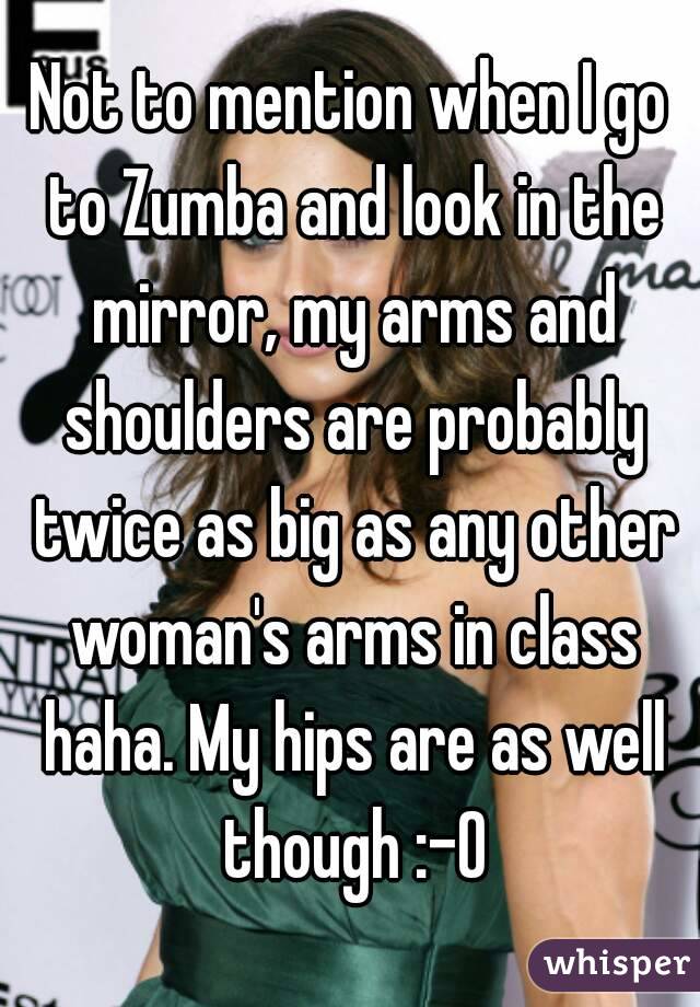 Not to mention when I go to Zumba and look in the mirror, my arms and shoulders are probably twice as big as any other woman's arms in class haha. My hips are as well though :-O